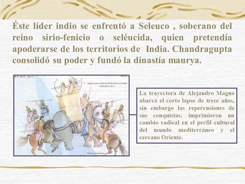 Éste líder indio se enfrentó a Seleuco , soberano del reino sirio-fenicio o seléucida, quien pretendía apoderarse de los territorios de India. Chandragupta consolidó su poder y fundó la dinastía maurya.
