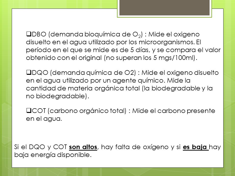 DBO (demanda bioquímica de O2) : Mide el oxigeno disuelto en el agua utilizado por los microorganismos. El período en el que se mide es de 5 días, y se compara el valor obtenido con el original (no superan los 5 mgs/100ml).