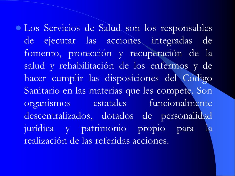 Los Servicios de Salud son los responsables de ejecutar las acciones integradas de fomento, protección y recuperación de la salud y rehabilitación de los enfermos y de hacer cumplir las disposiciones del Código Sanitario en las materias que les compete.