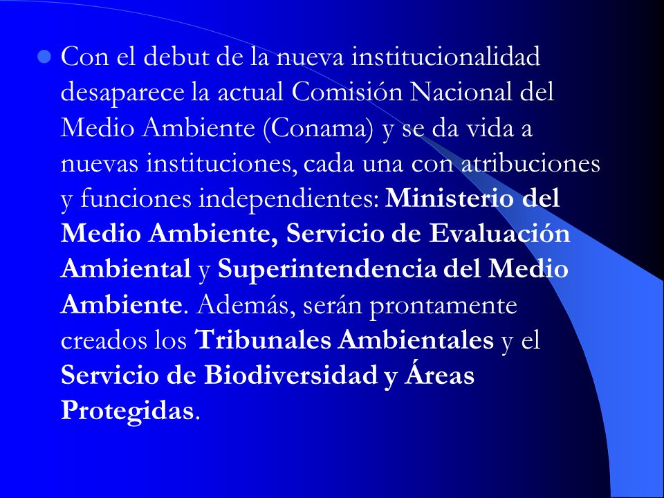 Con el debut de la nueva institucionalidad desaparece la actual Comisión Nacional del Medio Ambiente (Conama) y se da vida a nuevas instituciones, cada una con atribuciones y funciones independientes: Ministerio del Medio Ambiente, Servicio de Evaluación Ambiental y Superintendencia del Medio Ambiente.