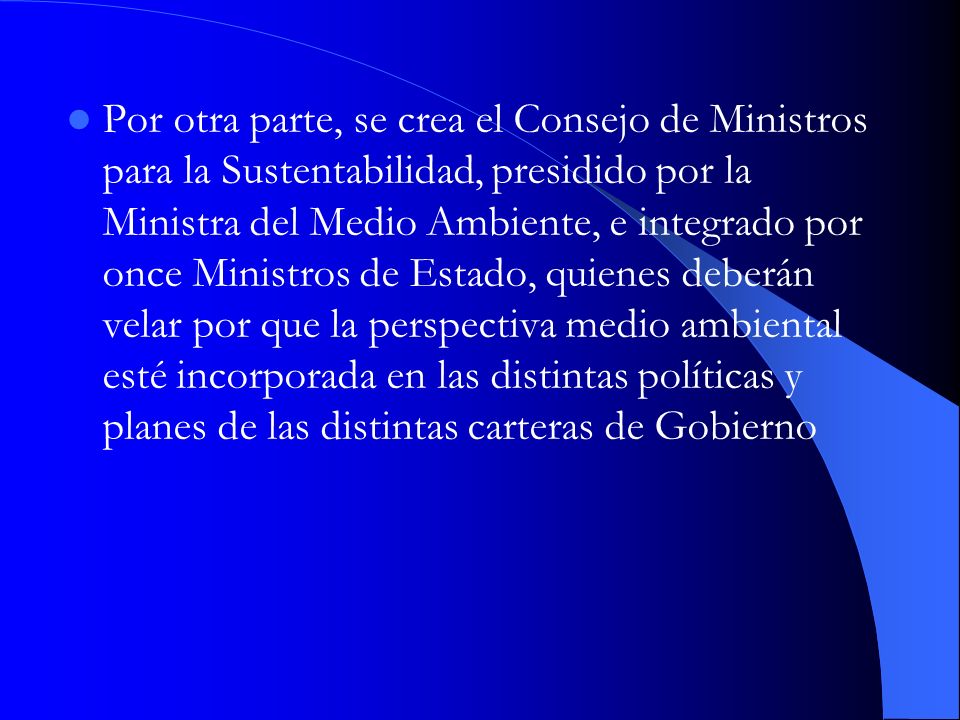 Por otra parte, se crea el Consejo de Ministros para la Sustentabilidad, presidido por la Ministra del Medio Ambiente, e integrado por once Ministros de Estado, quienes deberán velar por que la perspectiva medio ambiental esté incorporada en las distintas políticas y planes de las distintas carteras de Gobierno