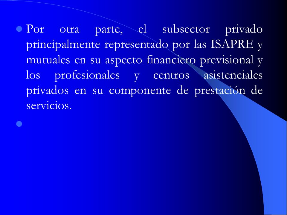 Por otra parte, el subsector privado principalmente representado por las ISAPRE y mutuales en su aspecto financiero previsional y los profesionales y centros asistenciales privados en su componente de prestación de servicios.