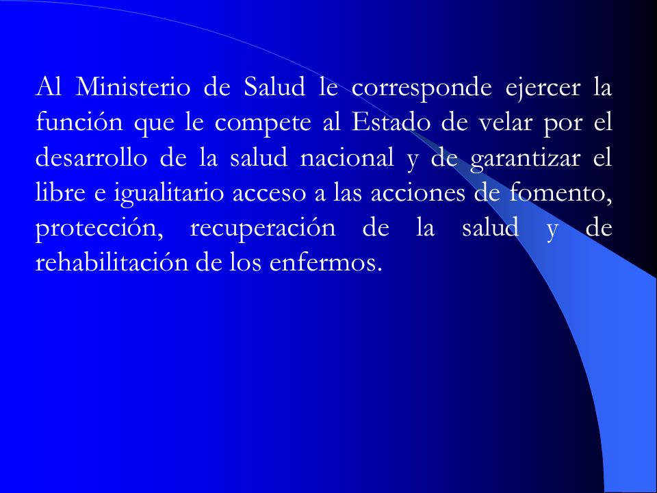 Al Ministerio de Salud le corresponde ejercer la función que le compete al Estado de velar por el desarrollo de la salud nacional y de garantizar el libre e igualitario acceso a las acciones de fomento, protección, recuperación de la salud y de rehabilitación de los enfermos.