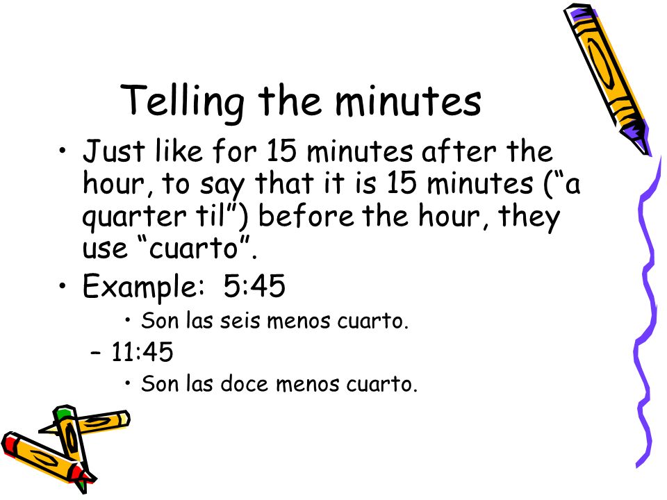 Telling the minutes Just like for 15 minutes after the hour, to say that it is 15 minutes ( a quarter til ) before the hour, they use cuarto .