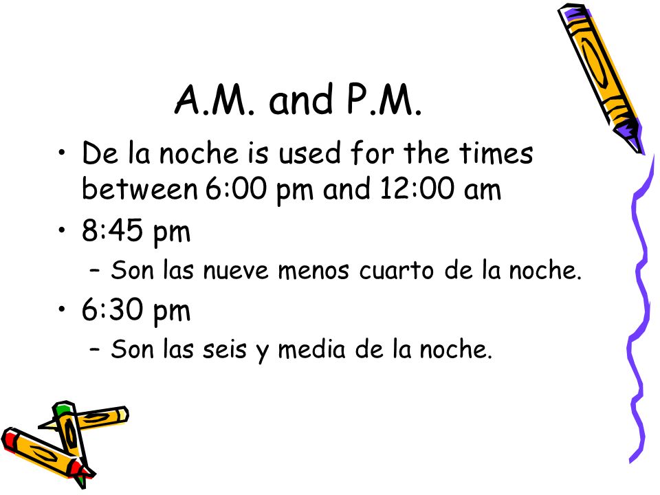 A.M. and P.M. De la noche is used for the times between 6:00 pm and 12:00 am. 8:45 pm. Son las nueve menos cuarto de la noche.