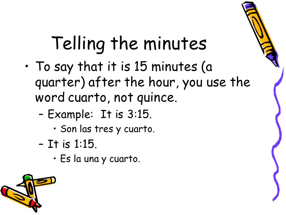 Telling the minutes To say that it is 15 minutes (a quarter) after the hour, you use the word cuarto, not quince.