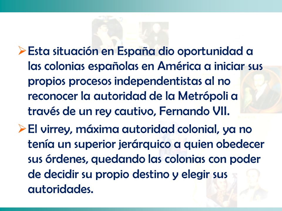 Esta situación en España dio oportunidad a las colonias españolas en América a iniciar sus propios procesos independentistas al no reconocer la autoridad de la Metrópoli a través de un rey cautivo, Fernando VII.