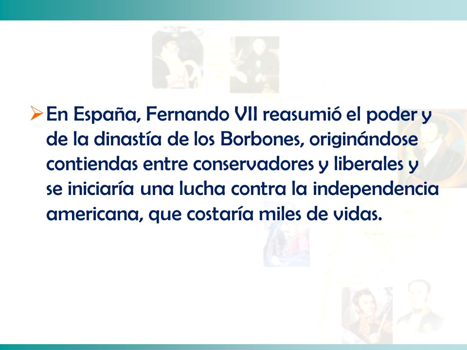 En España, Fernando VII reasumió el poder y de la dinastía de los Borbones, originándose contiendas entre conservadores y liberales y se iniciaría una lucha contra la independencia americana, que costaría miles de vidas.