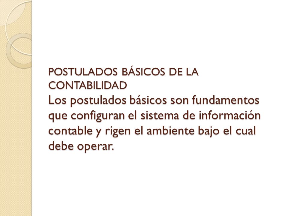POSTULADOS BÁSICOS DE LA CONTABILIDAD Los postulados básicos son fundamentos que configuran el sistema de información contable y rigen el ambiente bajo el cual debe operar.