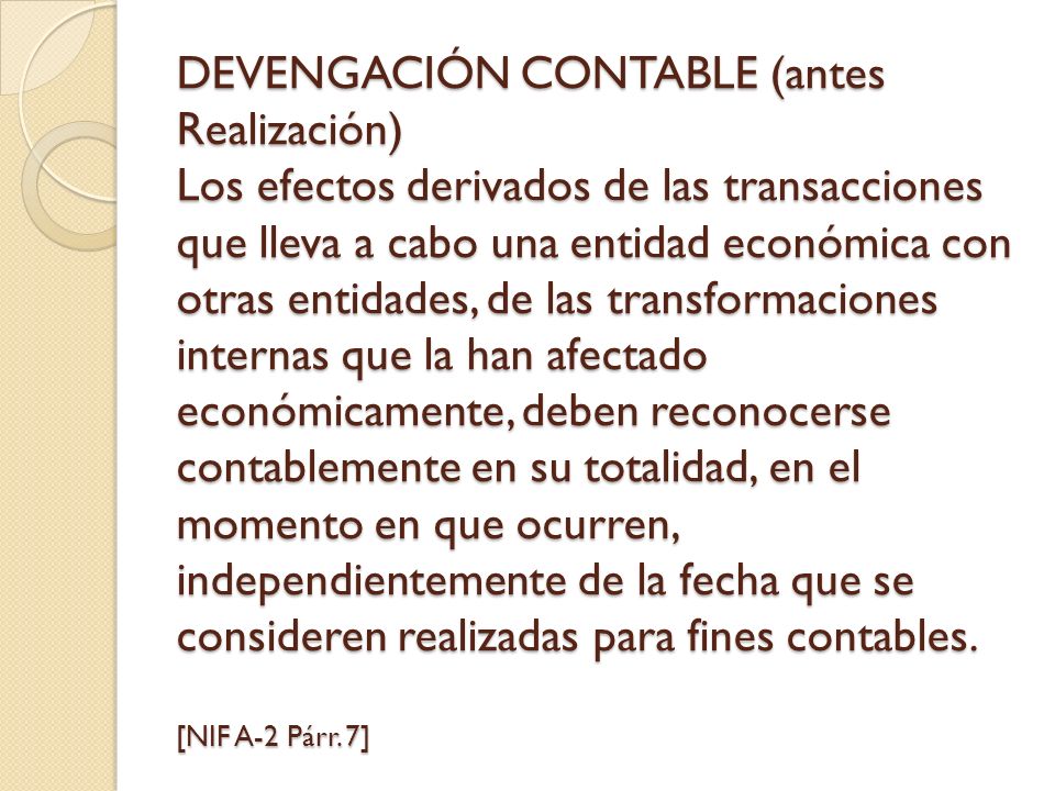 DEVENGACIÓN CONTABLE (antes Realización) Los efectos derivados de las transacciones que lleva a cabo una entidad económica con otras entidades, de las transformaciones internas que la han afectado económicamente, deben reconocerse contablemente en su totalidad, en el momento en que ocurren, independientemente de la fecha que se consideren realizadas para fines contables.