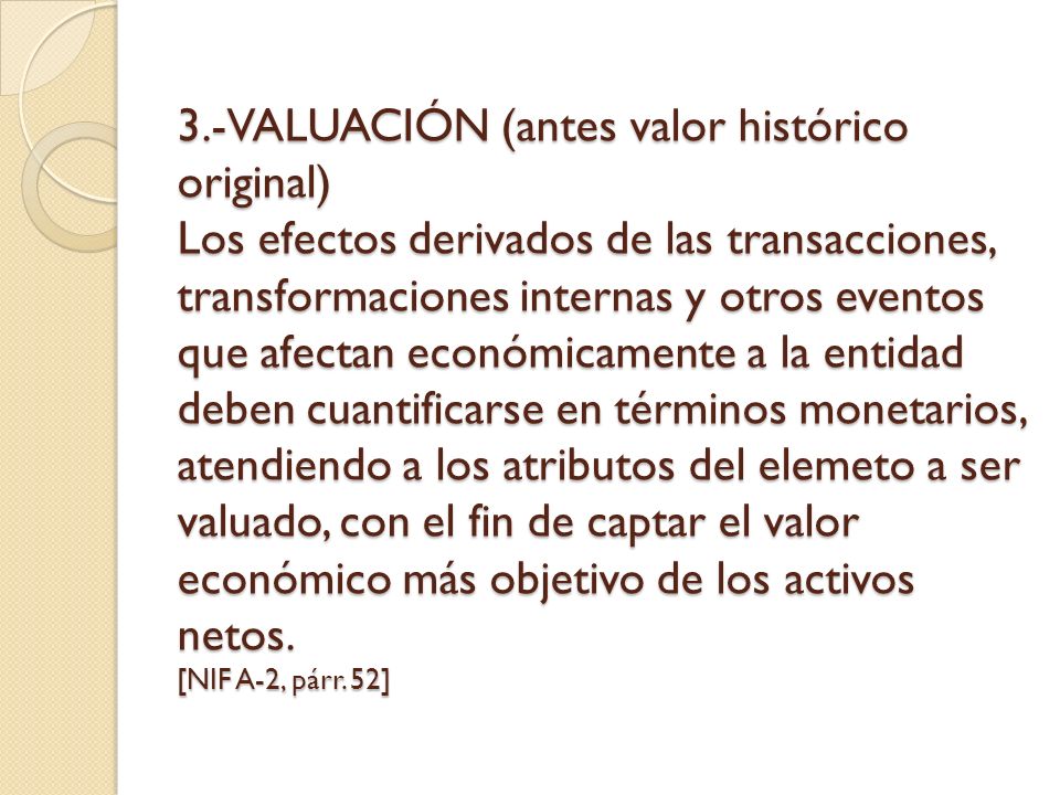 3.-VALUACIÓN (antes valor histórico original) Los efectos derivados de las transacciones, transformaciones internas y otros eventos que afectan económicamente a la entidad deben cuantificarse en términos monetarios, atendiendo a los atributos del elemeto a ser valuado, con el fin de captar el valor económico más objetivo de los activos netos.