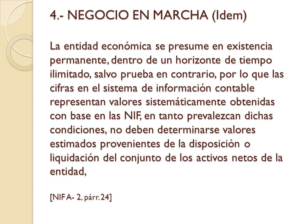 4.- NEGOCIO EN MARCHA (Idem) La entidad económica se presume en existencia permanente, dentro de un horizonte de tiempo ilimitado, salvo prueba en contrario, por lo que las cifras en el sistema de información contable representan valores sistemáticamente obtenidas con base en las NIF, en tanto prevalezcan dichas condiciones, no deben determinarse valores estimados provenientes de la disposición o liquidación del conjunto de los activos netos de la entidad, [NIF A- 2, párr.