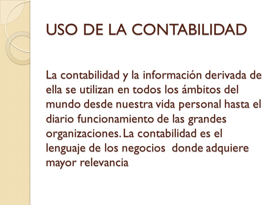 USO DE LA CONTABILIDAD La contabilidad y la información derivada de ella se utilizan en todos los ámbitos del mundo desde nuestra vida personal hasta el diario funcionamiento de las grandes organizaciones.