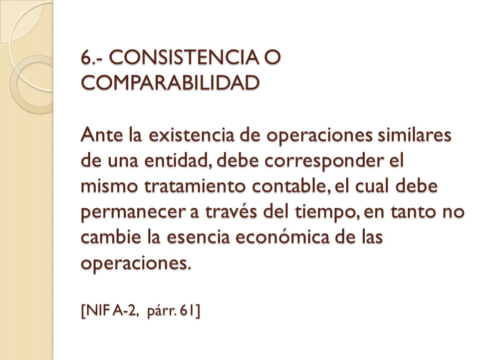6.- CONSISTENCIA O COMPARABILIDAD Ante la existencia de operaciones similares de una entidad, debe corresponder el mismo tratamiento contable, el cual debe permanecer a través del tiempo, en tanto no cambie la esencia económica de las operaciones.