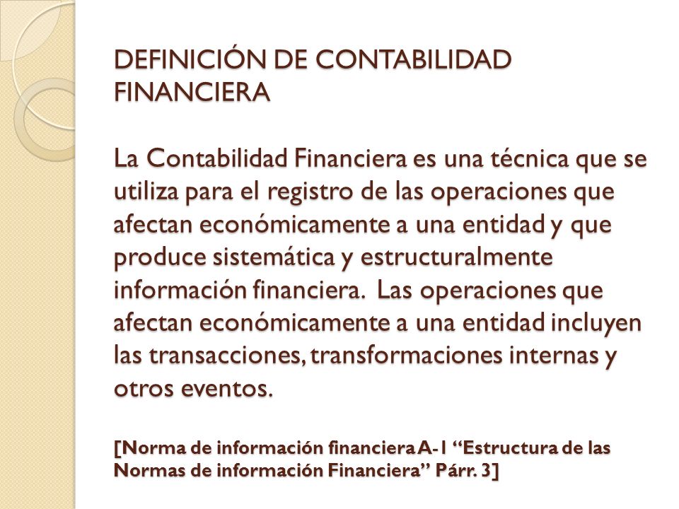 DEFINICIÓN DE CONTABILIDAD FINANCIERA La Contabilidad Financiera es una técnica que se utiliza para el registro de las operaciones que afectan económicamente a una entidad y que produce sistemática y estructuralmente información financiera.