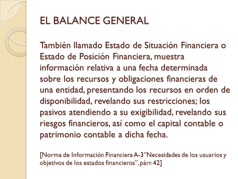 EL BALANCE GENERAL También llamado Estado de Situación Financiera o Estado de Posición Financiera, muestra información relativa a una fecha determinada sobre los recursos y obligaciones financieras de una entidad, presentando los recursos en orden de disponibilidad, revelando sus restricciones; los pasivos atendiendo a su exigibilidad, revelando sus riesgos financieros, así como el capital contable o patrimonio contable a dicha fecha.
