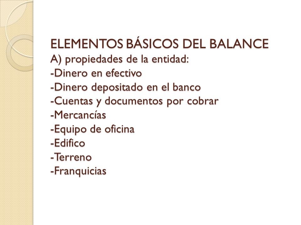 ELEMENTOS BÁSICOS DEL BALANCE A) propiedades de la entidad: -Dinero en efectivo -Dinero depositado en el banco -Cuentas y documentos por cobrar -Mercancías -Equipo de oficina -Edifico -Terreno -Franquicias