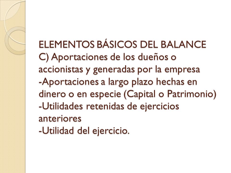 ELEMENTOS BÁSICOS DEL BALANCE C) Aportaciones de los dueños o accionistas y generadas por la empresa -Aportaciones a largo plazo hechas en dinero o en especie (Capital o Patrimonio) -Utilidades retenidas de ejercicios anteriores -Utilidad del ejercicio.
