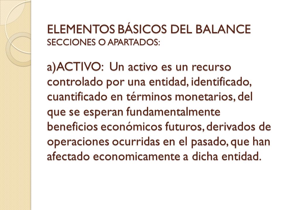 ELEMENTOS BÁSICOS DEL BALANCE SECCIONES O APARTADOS: a)ACTIVO: Un activo es un recurso controlado por una entidad, identificado, cuantificado en términos monetarios, del que se esperan fundamentalmente beneficios económicos futuros, derivados de operaciones ocurridas en el pasado, que han afectado economicamente a dicha entidad.
