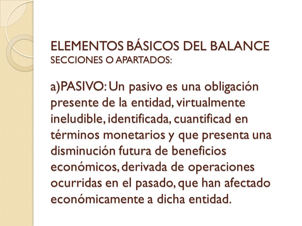 ELEMENTOS BÁSICOS DEL BALANCE SECCIONES O APARTADOS: a)PASIVO: Un pasivo es una obligación presente de la entidad, virtualmente ineludible, identificada, cuantificad en términos monetarios y que presenta una disminución futura de beneficios económicos, derivada de operaciones ocurridas en el pasado, que han afectado económicamente a dicha entidad.