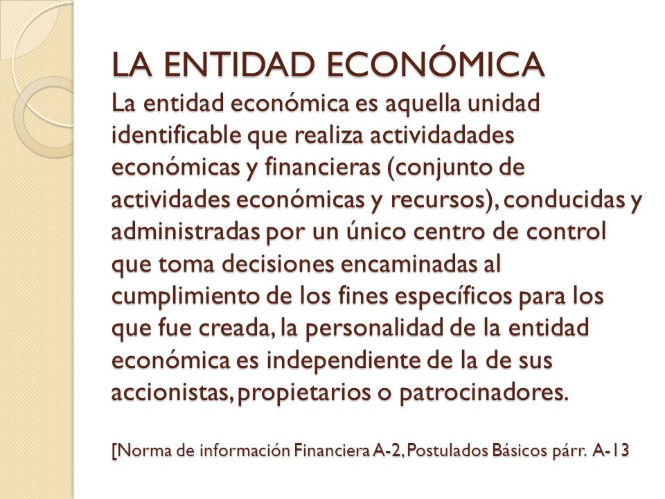 LA ENTIDAD ECONÓMICA La entidad económica es aquella unidad identificable que realiza actividadades económicas y financieras (conjunto de actividades económicas y recursos), conducidas y administradas por un único centro de control que toma decisiones encaminadas al cumplimiento de los fines específicos para los que fue creada, la personalidad de la entidad económica es independiente de la de sus accionistas, propietarios o patrocinadores.