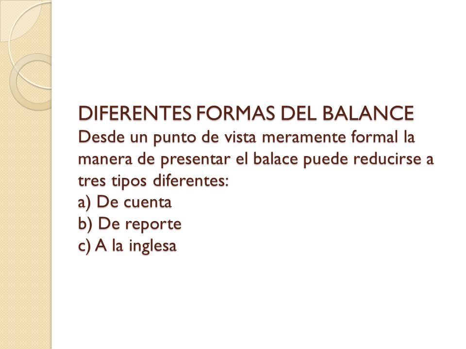 DIFERENTES FORMAS DEL BALANCE Desde un punto de vista meramente formal la manera de presentar el balace puede reducirse a tres tipos diferentes: a) De cuenta b) De reporte c) A la inglesa