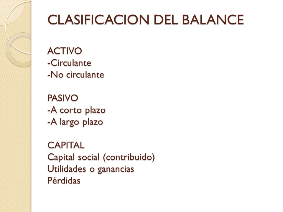 CLASIFICACION DEL BALANCE ACTIVO -Circulante -No circulante PASIVO -A corto plazo -A largo plazo CAPITAL Capital social (contribuido) Utilidades o ganancias Pérdidas