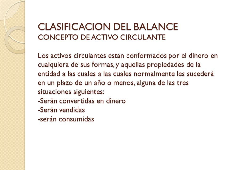 CLASIFICACION DEL BALANCE CONCEPTO DE ACTIVO CIRCULANTE Los activos circulantes estan conformados por el dinero en cualquiera de sus formas, y aquellas propiedades de la entidad a las cuales a las cuales normalmente les sucederá en un plazo de un año o menos, alguna de las tres situaciones siguientes: -Serán convertidas en dinero -Serán vendidas -serán consumidas