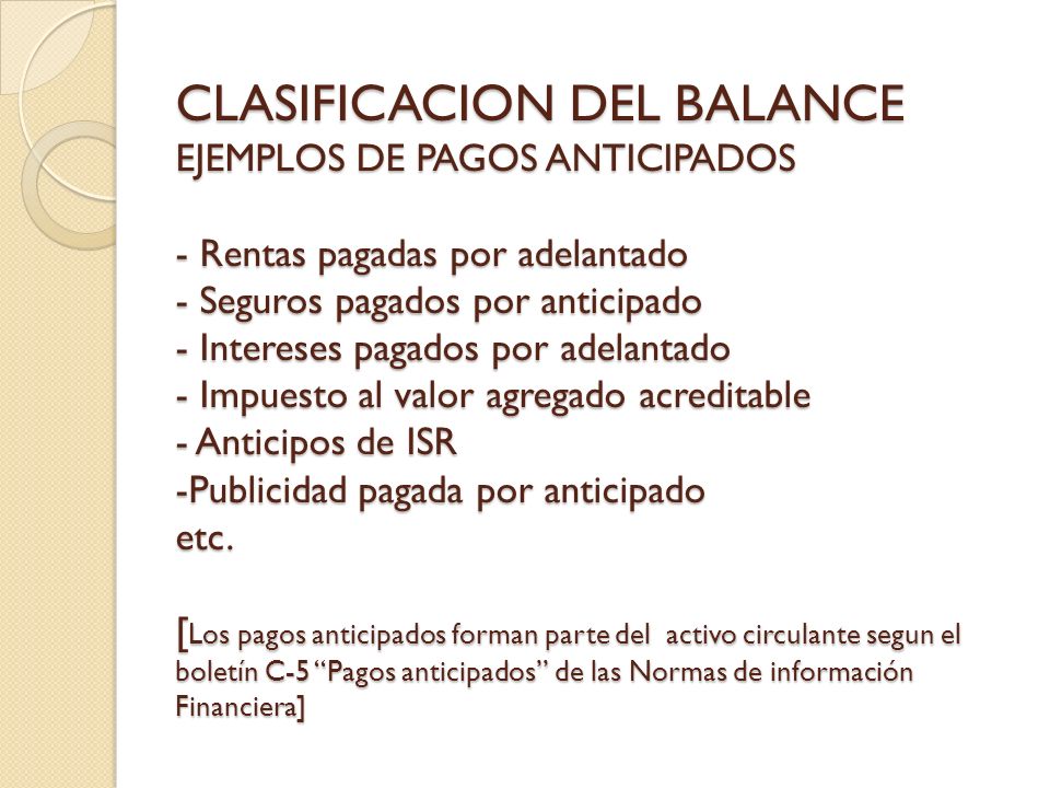 CLASIFICACION DEL BALANCE EJEMPLOS DE PAGOS ANTICIPADOS - Rentas pagadas por adelantado - Seguros pagados por anticipado - Intereses pagados por adelantado - Impuesto al valor agregado acreditable - Anticipos de ISR -Publicidad pagada por anticipado etc.