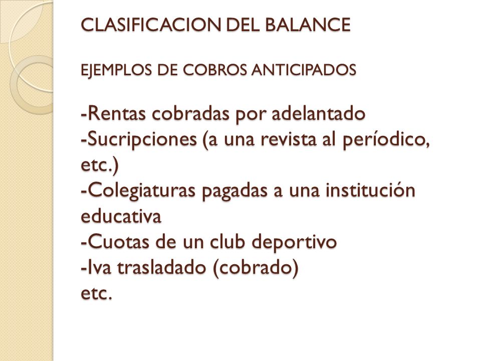 CLASIFICACION DEL BALANCE EJEMPLOS DE COBROS ANTICIPADOS -Rentas cobradas por adelantado -Sucripciones (a una revista al períodico, etc.) -Colegiaturas pagadas a una institución educativa -Cuotas de un club deportivo -Iva trasladado (cobrado) etc.