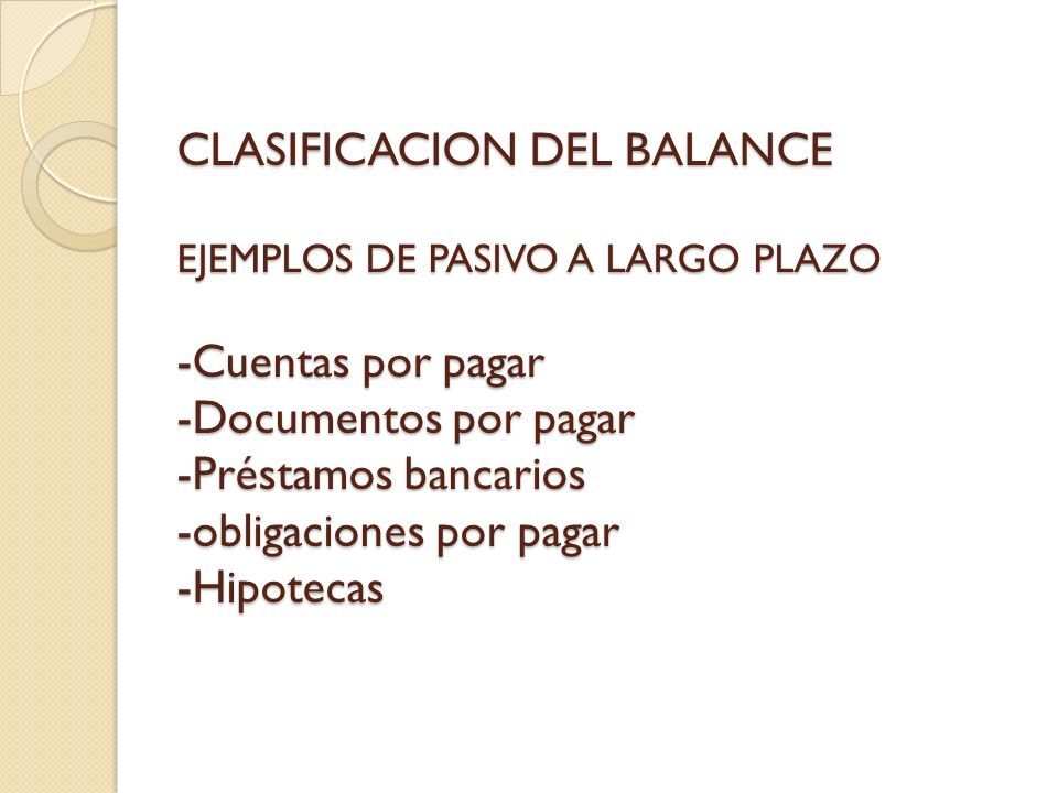 CLASIFICACION DEL BALANCE EJEMPLOS DE PASIVO A LARGO PLAZO -Cuentas por pagar -Documentos por pagar -Préstamos bancarios -obligaciones por pagar -Hipotecas