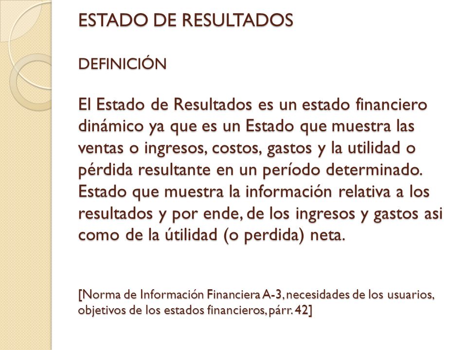 ESTADO DE RESULTADOS DEFINICIÓN El Estado de Resultados es un estado financiero dinámico ya que es un Estado que muestra las ventas o ingresos, costos, gastos y la utilidad o pérdida resultante en un período determinado.