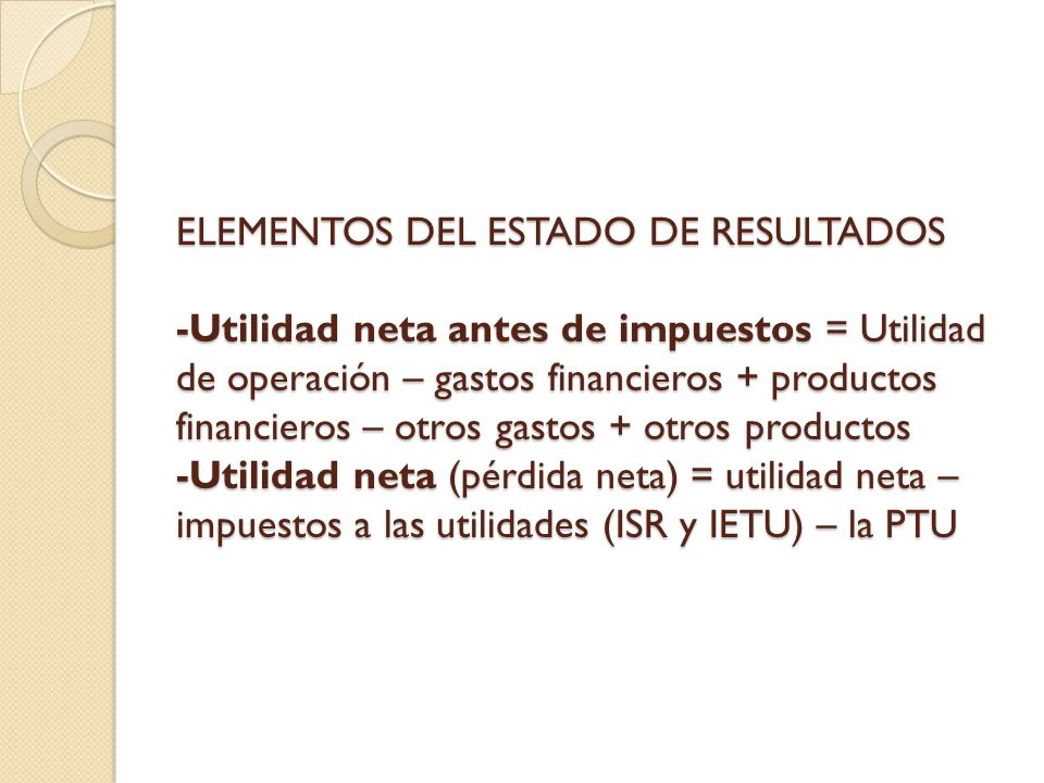 ELEMENTOS DEL ESTADO DE RESULTADOS -Utilidad neta antes de impuestos = Utilidad de operación – gastos financieros + productos financieros – otros gastos + otros productos -Utilidad neta (pérdida neta) = utilidad neta – impuestos a las utilidades (ISR y IETU) – la PTU