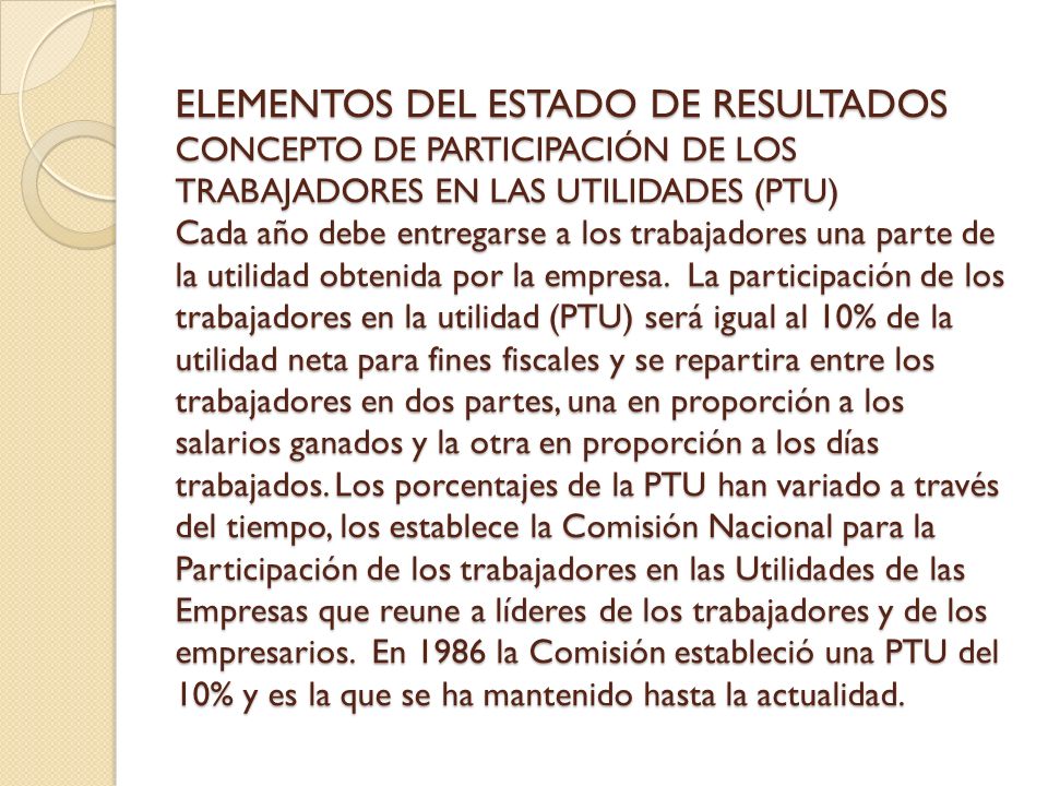 ELEMENTOS DEL ESTADO DE RESULTADOS CONCEPTO DE PARTICIPACIÓN DE LOS TRABAJADORES EN LAS UTILIDADES (PTU) Cada año debe entregarse a los trabajadores una parte de la utilidad obtenida por la empresa.