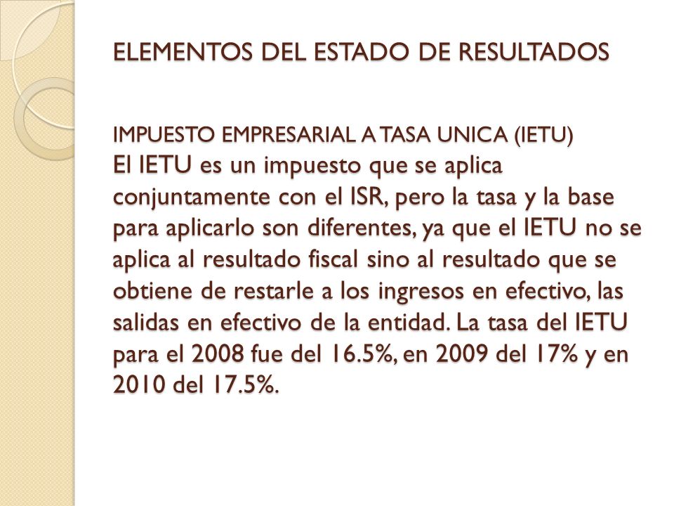 ELEMENTOS DEL ESTADO DE RESULTADOS IMPUESTO EMPRESARIAL A TASA UNICA (IETU) El IETU es un impuesto que se aplica conjuntamente con el ISR, pero la tasa y la base para aplicarlo son diferentes, ya que el IETU no se aplica al resultado fiscal sino al resultado que se obtiene de restarle a los ingresos en efectivo, las salidas en efectivo de la entidad.