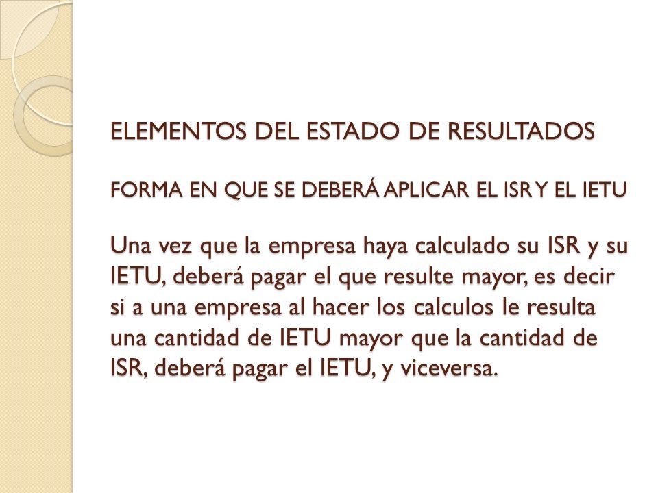 ELEMENTOS DEL ESTADO DE RESULTADOS FORMA EN QUE SE DEBERÁ APLICAR EL ISR Y EL IETU Una vez que la empresa haya calculado su ISR y su IETU, deberá pagar el que resulte mayor, es decir si a una empresa al hacer los calculos le resulta una cantidad de IETU mayor que la cantidad de ISR, deberá pagar el IETU, y viceversa.