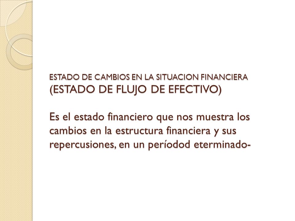 ESTADO DE CAMBIOS EN LA SITUACION FINANCIERA (ESTADO DE FLUJO DE EFECTIVO) Es el estado financiero que nos muestra los cambios en la estructura financiera y sus repercusiones, en un períodod eterminado-