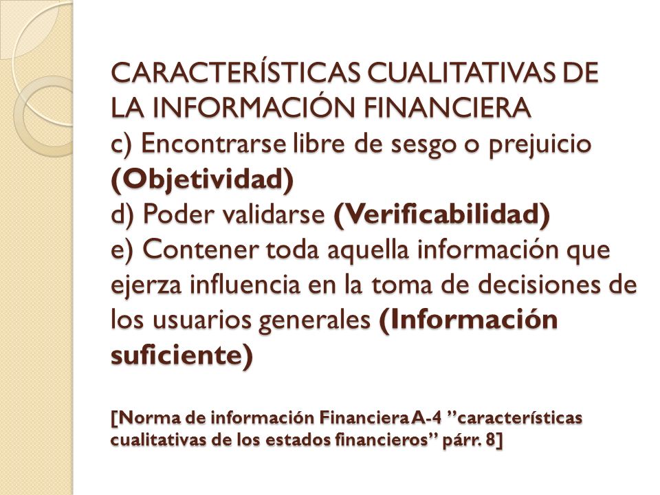 CARACTERÍSTICAS CUALITATIVAS DE LA INFORMACIÓN FINANCIERA c) Encontrarse libre de sesgo o prejuicio (Objetividad) d) Poder validarse (Verificabilidad) e) Contener toda aquella información que ejerza influencia en la toma de decisiones de los usuarios generales (Información suficiente) [Norma de información Financiera A-4 características cualitativas de los estados financieros párr.