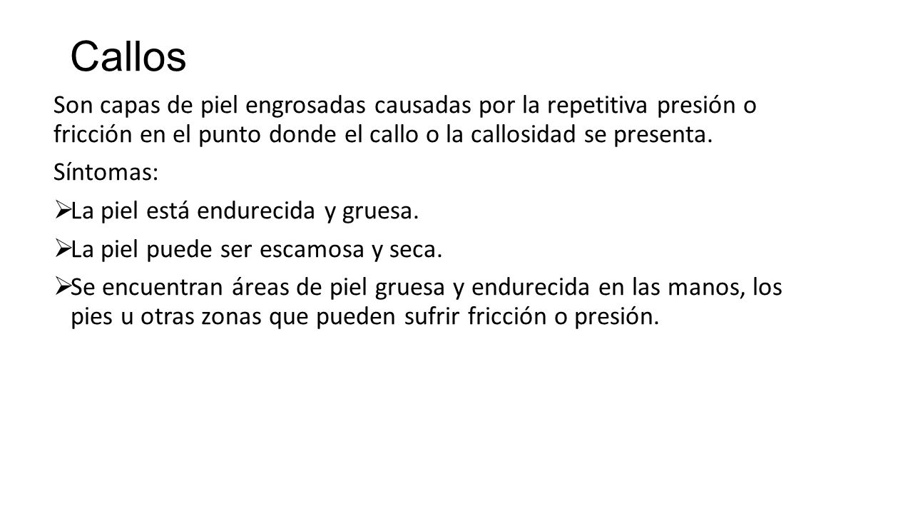 Callos Son capas de piel engrosadas causadas por la repetitiva presión o fricción en el punto donde el callo o la callosidad se presenta.