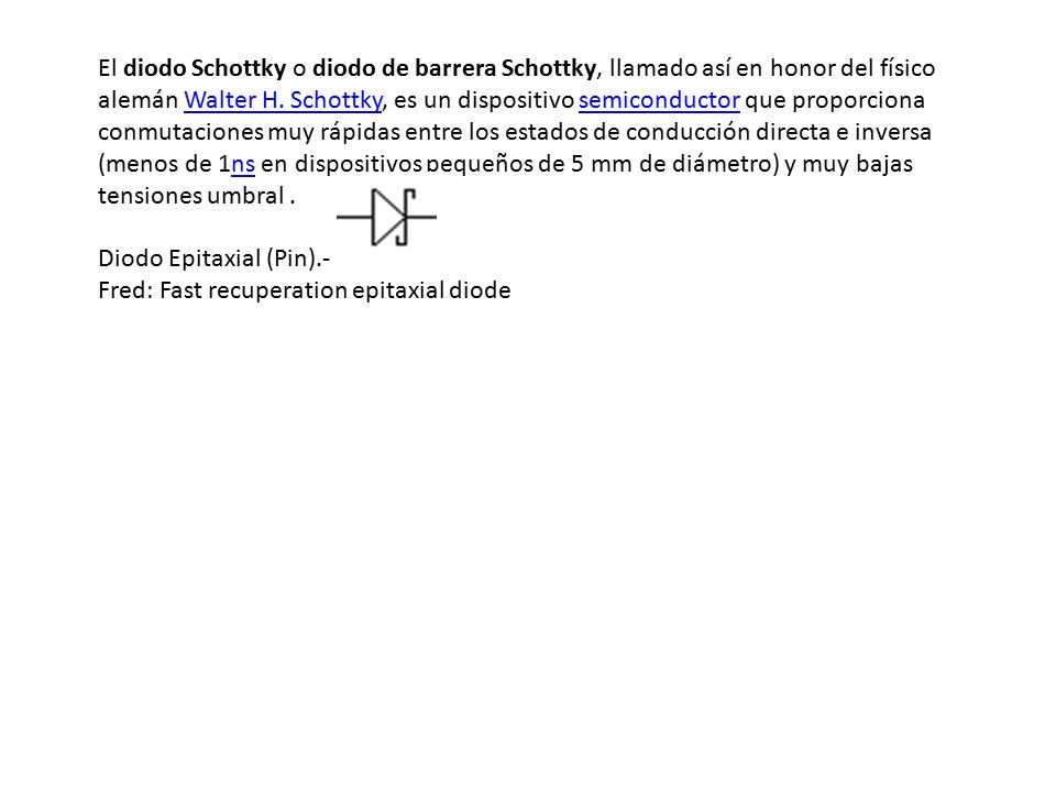 El diodo Schottky o diodo de barrera Schottky, llamado así en honor del físico alemán Walter H. Schottky, es un dispositivo semiconductor que proporciona conmutaciones muy rápidas entre los estados de conducción directa e inversa (menos de 1ns en dispositivos pequeños de 5 mm de diámetro) y muy bajas tensiones umbral .
