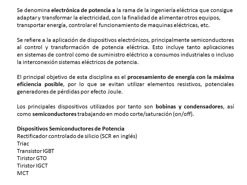 Se denomina electrónica de potencia a la rama de la ingeniería eléctrica que consigue adaptar y transformar la electricidad, con la finalidad de alimentar otros equipos, transportar energía, controlar el funcionamiento de maquinas eléctricas, etc.