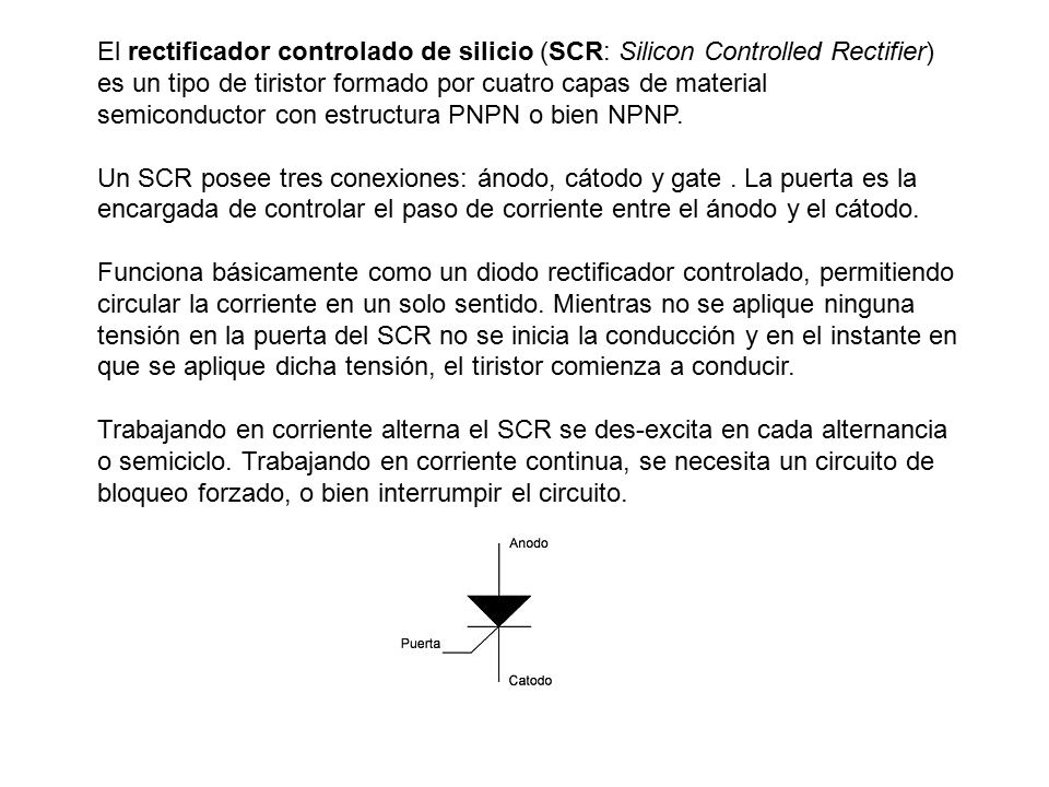 El rectificador controlado de silicio (SCR: Silicon Controlled Rectifier) es un tipo de tiristor formado por cuatro capas de material semiconductor con estructura PNPN o bien NPNP.