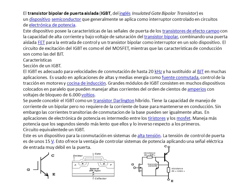 El transistor bipolar de puerta aislada (IGBT, del inglés Insulated Gate Bipolar Transistor) es un dispositivo semiconductor que generalmente se aplica como interruptor controlado en circuitos de electrónica de potencia.