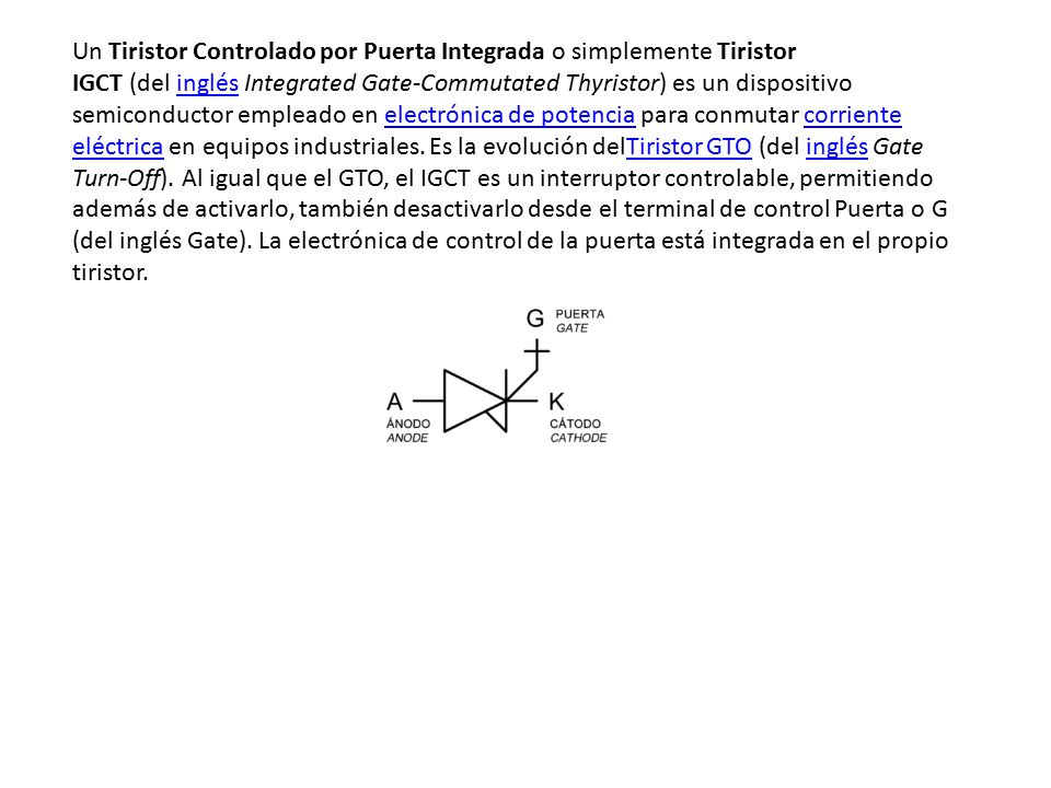 Un Tiristor Controlado por Puerta Integrada o simplemente Tiristor IGCT (del inglés Integrated Gate-Commutated Thyristor) es un dispositivo semiconductor empleado en electrónica de potencia para conmutar corriente eléctrica en equipos industriales.