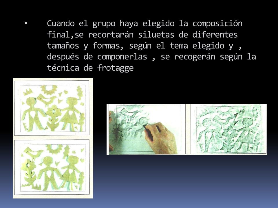 Cuando el grupo haya elegido la composición final,se recortarán siluetas de diferentes tamaños y formas, según el tema elegido y , después de componerlas , se recogerán según la técnica de frotagge