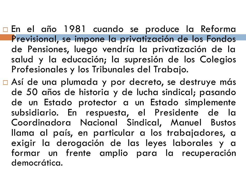 En el año 1981 cuando se produce la Reforma Previsional, se impone la privatización de los Fondos de Pensiones, luego vendría la privatización de la salud y la educación; la supresión de los Colegios Profesionales y los Tribunales del Trabajo.