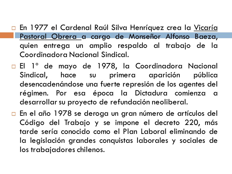 En 1977 el Cardenal Raúl Silva Henríquez crea la Vicaría Pastoral Obrera a cargo de Monseñor Alfonso Baeza, quien entrega un amplio respaldo al trabajo de la Coordinadora Nacional Sindical.
