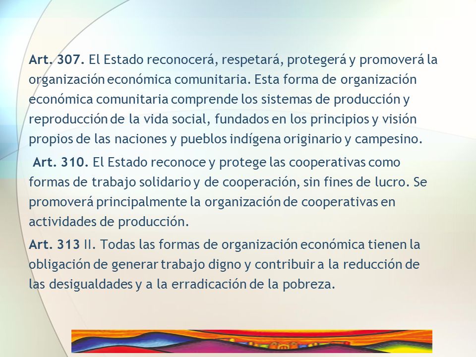 Art El Estado reconocerá, respetará, protegerá y promoverá la organización económica comunitaria. Esta forma de organización económica comunitaria comprende los sistemas de producción y reproducción de la vida social, fundados en los principios y visión propios de las naciones y pueblos indígena originario y campesino.