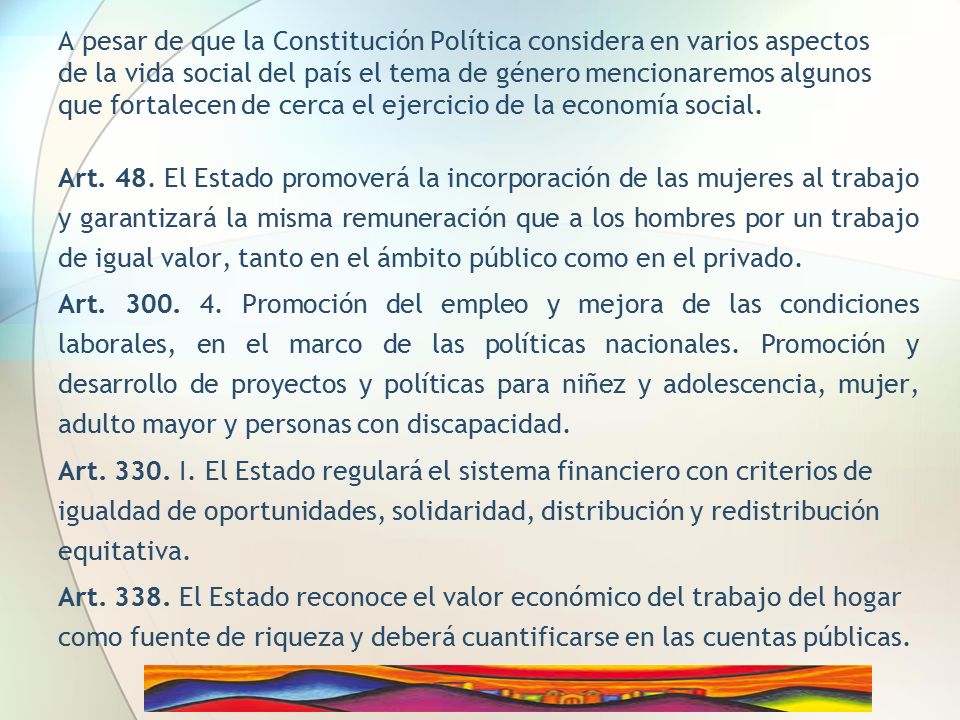 A pesar de que la Constitución Política considera en varios aspectos de la vida social del país el tema de género mencionaremos algunos que fortalecen de cerca el ejercicio de la economía social.