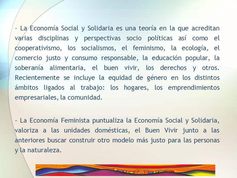 - La Economía Social y Solidaria es una teoría en la que acreditan varias disciplinas y perspectivas socio políticas así como el cooperativismo, los socialismos, el feminismo, la ecología, el comercio justo y consumo responsable, la educación popular, la soberanía alimentaria, el buen vivir, los derechos y otros. Recientemente se incluye la equidad de género en los distintos ámbitos ligados al trabajo: los hogares, los emprendimientos empresariales, la comunidad.